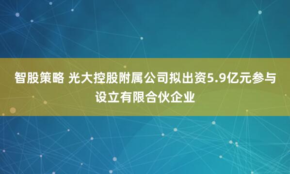 智股策略 光大控股附属公司拟出资5.9亿元参与设立有限合伙企业