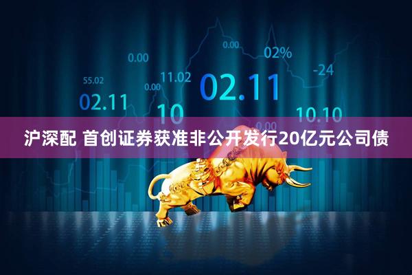 沪深配 首创证券获准非公开发行20亿元公司债
