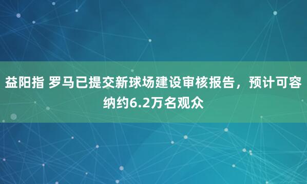 益阳指 罗马已提交新球场建设审核报告，预计可容纳约6.2万名观众