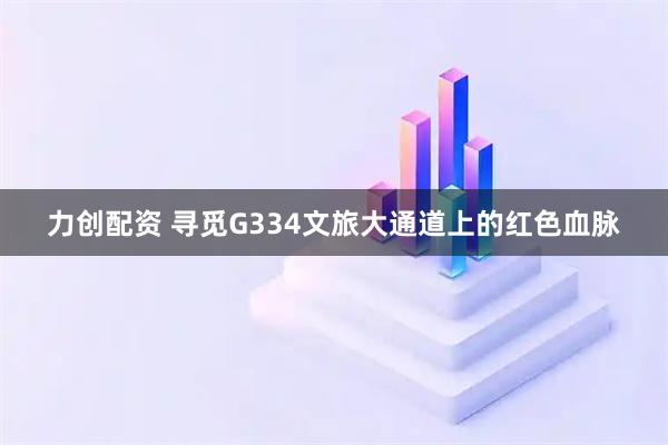 力创配资 寻觅G334文旅大通道上的红色血脉