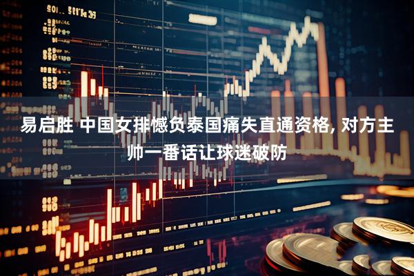 易启胜 中国女排憾负泰国痛失直通资格, 对方主帅一番话让球迷破防